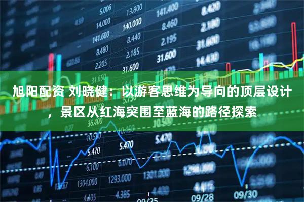 旭阳配资 刘晓健：以游客思维为导向的顶层设计，景区从红海突围至蓝海的路径探索
