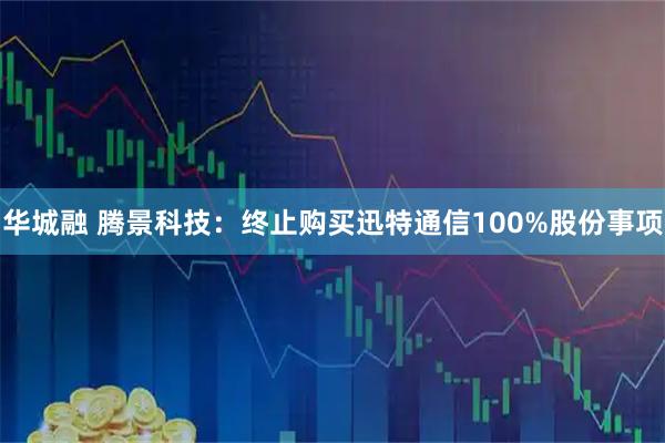 华城融 腾景科技：终止购买迅特通信100%股份事项