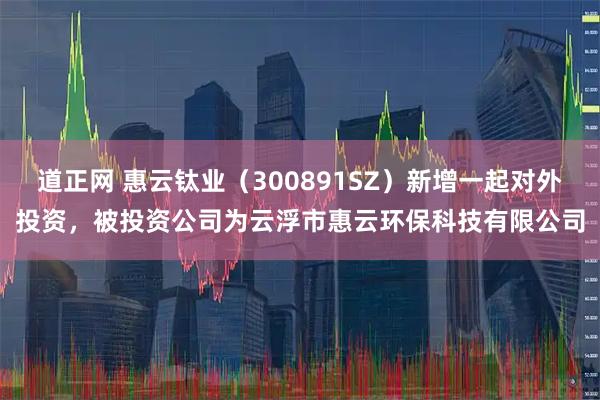 道正网 惠云钛业(300891SZ)新增一起对外投资,被投资公司为云浮市惠云环保科技有限公司