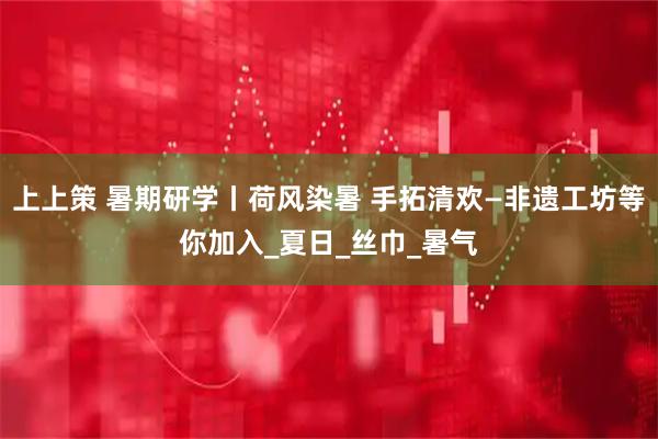上上策 暑期研学丨荷风染暑 手拓清欢—非遗工坊等你加入_夏日_丝巾_暑气