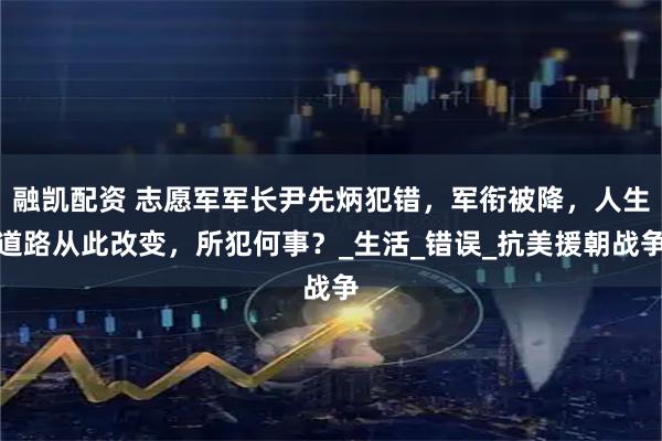 融凯配资 志愿军军长尹先炳犯错，军衔被降，人生道路从此改变，所犯何事？_生活_错误_抗美援朝战争