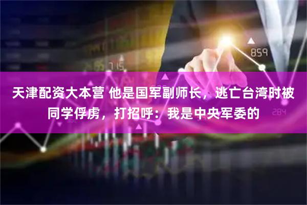 天津配资大本营 他是国军副师长，逃亡台湾时被同学俘虏，打招呼：我是中央军委的
