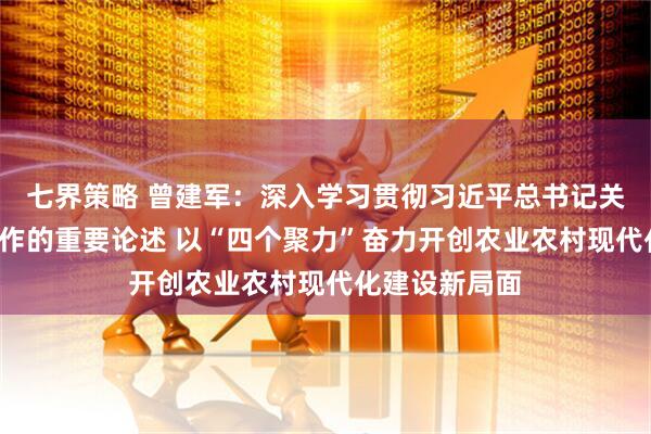 七界策略 曾建军：深入学习贯彻习近平总书记关于“三农”工作的重要论述 以“四个聚力”奋力开创农业农村现代化建设新局面