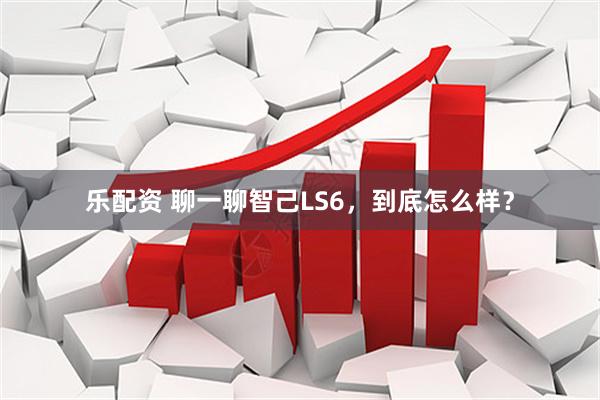 乐配资 聊一聊智己LS6,到底怎么样?