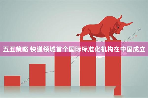 五五策略 快递领域首个国际标准化机构在中国成立