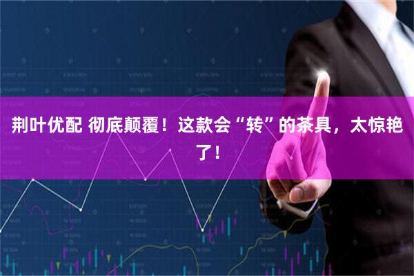 荆叶优配 彻底颠覆！这款会“转”的茶具，太惊艳了！