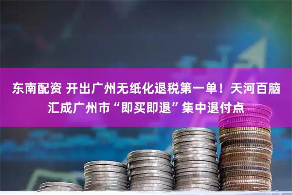 东南配资 开出广州无纸化退税第一单!天河百脑汇成广州市“即买即退”集中退付点