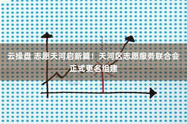 云操盘 志愿天河启新篇！天河区志愿服务联合会正式更名组建