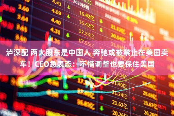 泸深配 两大股东是中国人 奔驰或被禁止在美国卖车！CEO急表态：不惜调整也要保住美国