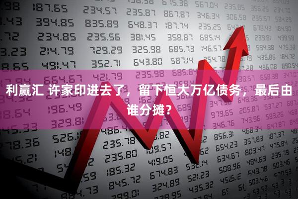 利赢汇 许家印进去了，留下恒大万亿债务，最后由谁分摊？