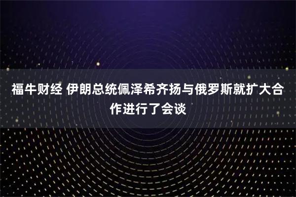 福牛财经 伊朗总统佩泽希齐扬与俄罗斯就扩大合作进行了会谈